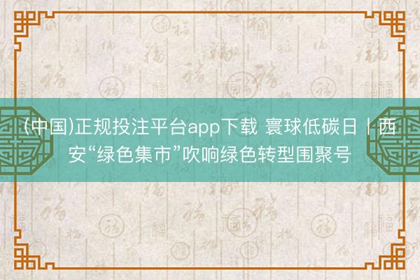 (中国)正规投注平台app下载 寰球低碳日丨西安“绿色集市”吹响绿色转型围聚号