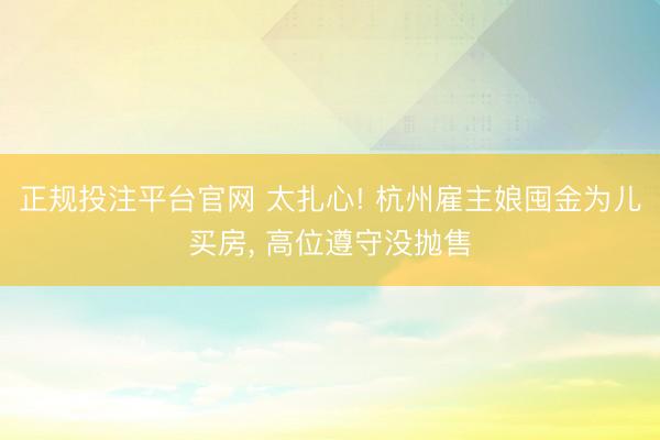 正规投注平台官网 太扎心! 杭州雇主娘囤金为儿买房, 高位遵守没抛售