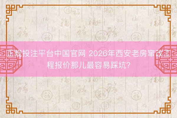 正规投注平台中国官网 2026年西安老房窜改工程报价那儿最容易踩坑?